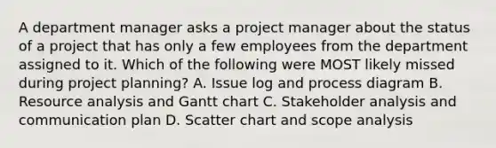 A department manager asks a project manager about the status of a project that has only a few employees from the department assigned to it. Which of the following were MOST likely missed during project planning? A. Issue log and process diagram B. Resource analysis and Gantt chart C. Stakeholder analysis and communication plan D. Scatter chart and scope analysis