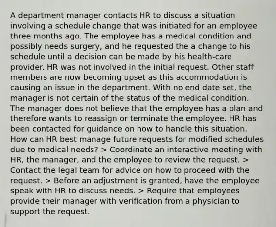 A department manager contacts HR to discuss a situation involving a schedule change that was initiated for an employee three months ago. The employee has a medical condition and possibly needs surgery, and he requested the a change to his schedule until a decision can be made by his health-care provider. HR was not involved in the initial request. Other staff members are now becoming upset as this accommodation is causing an issue in the department. With no end date set, the manager is not certain of the status of the medical condition. The manager does not believe that the employee has a plan and therefore wants to reassign or terminate the employee. HR has been contacted for guidance on how to handle this situation. How can HR best manage future requests for modified schedules due to medical needs? > Coordinate an interactive meeting with HR, the manager, and the employee to review the request. > Contact the legal team for advice on how to proceed with the request. > Before an adjustment is granted, have the employee speak with HR to discuss needs. > Require that employees provide their manager with verification from a physician to support the request.