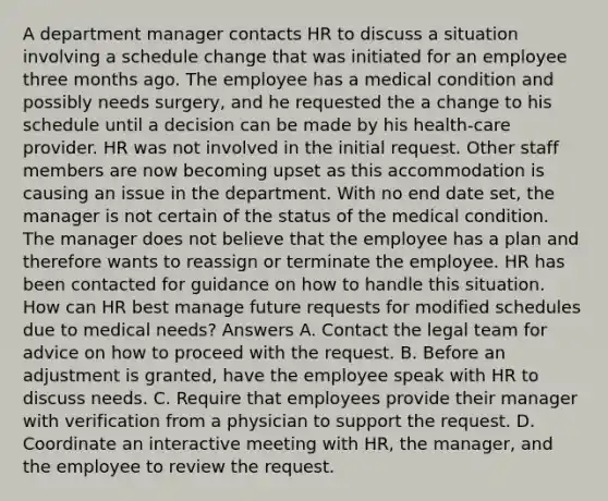 A department manager contacts HR to discuss a situation involving a schedule change that was initiated for an employee three months ago. The employee has a medical condition and possibly needs surgery, and he requested the a change to his schedule until a decision can be made by his health-care provider. HR was not involved in the initial request. Other staff members are now becoming upset as this accommodation is causing an issue in the department. With no end date set, the manager is not certain of the status of the medical condition. The manager does not believe that the employee has a plan and therefore wants to reassign or terminate the employee. HR has been contacted for guidance on how to handle this situation. How can HR best manage future requests for modified schedules due to medical needs? Answers A. Contact the legal team for advice on how to proceed with the request. B. Before an adjustment is granted, have the employee speak with HR to discuss needs. C. Require that employees provide their manager with verification from a physician to support the request. D. Coordinate an interactive meeting with HR, the manager, and the employee to review the request.