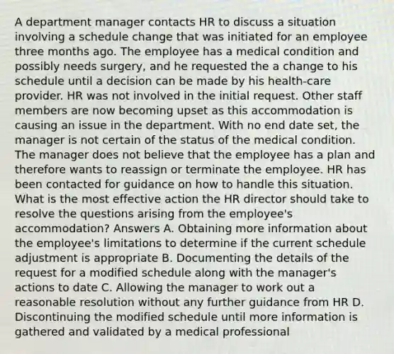 A department manager contacts HR to discuss a situation involving a schedule change that was initiated for an employee three months ago. The employee has a medical condition and possibly needs surgery, and he requested the a change to his schedule until a decision can be made by his health-care provider. HR was not involved in the initial request. Other staff members are now becoming upset as this accommodation is causing an issue in the department. With no end date set, the manager is not certain of the status of the medical condition. The manager does not believe that the employee has a plan and therefore wants to reassign or terminate the employee. HR has been contacted for guidance on how to handle this situation. What is the most effective action the HR director should take to resolve the questions arising from the employee's accommodation? Answers A. Obtaining more information about the employee's limitations to determine if the current schedule adjustment is appropriate B. Documenting the details of the request for a modified schedule along with the manager's actions to date C. Allowing the manager to work out a reasonable resolution without any further guidance from HR D. Discontinuing the modified schedule until more information is gathered and validated by a medical professional