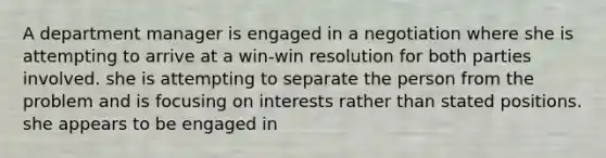 A department manager is engaged in a negotiation where she is attempting to arrive at a win-win resolution for both parties involved. she is attempting to separate the person from the problem and is focusing on interests rather than stated positions. she appears to be engaged in