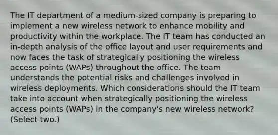 The IT department of a medium-sized company is preparing to implement a new wireless network to enhance mobility and productivity within the workplace. The IT team has conducted an in-depth analysis of the office layout and user requirements and now faces the task of strategically positioning the wireless access points (WAPs) throughout the office. The team understands the potential risks and challenges involved in wireless deployments. Which considerations should the IT team take into account when strategically positioning the wireless access points (WAPs) in the company's new wireless network? (Select two.)