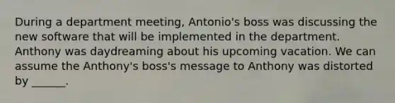 During a department meeting, Antonio's boss was discussing the new software that will be implemented in the department. Anthony was daydreaming about his upcoming vacation. We can assume the Anthony's boss's message to Anthony was distorted by ______.