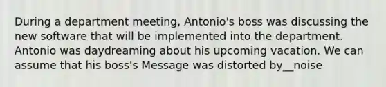 During a department meeting, Antonio's boss was discussing the new software that will be implemented into the department. Antonio was daydreaming about his upcoming vacation. We can assume that his boss's Message was distorted by__noise