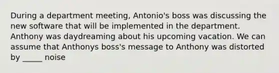 During a department meeting, Antonio's boss was discussing the new software that will be implemented in the department. Anthony was daydreaming about his upcoming vacation. We can assume that Anthonys boss's message to Anthony was distorted by _____ noise