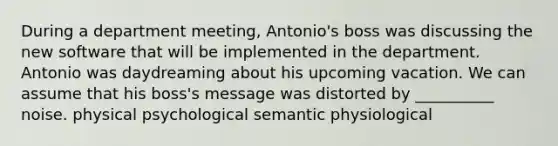 During a department meeting, Antonio's boss was discussing the new software that will be implemented in the department. Antonio was daydreaming about his upcoming vacation. We can assume that his boss's message was distorted by __________ noise. physical psychological semantic physiological