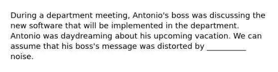 During a department meeting, Antonio's boss was discussing the new software that will be implemented in the department. Antonio was daydreaming about his upcoming vacation. We can assume that his boss's message was distorted by __________ noise.