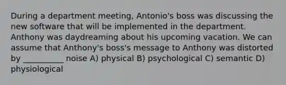 During a department meeting, Antonio's boss was discussing the new software that will be implemented in the department. Anthony was daydreaming about his upcoming vacation. We can assume that Anthony's boss's message to Anthony was distorted by __________ noise A) physical B) psychological C) semantic D) physiological