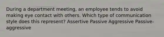 During a department meeting, an employee tends to avoid making eye contact with others. Which type of communication style does this represent? Assertive Passive Aggressive Passive-aggressive