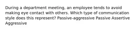 During a department meeting, an employee tends to avoid making eye contact with others. Which type of communication style does this represent? Passive-aggressive Passive Assertive Aggressive