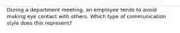 During a department meeting, an employee tends to avoid making eye contact with others. Which type of communication style does this represent?