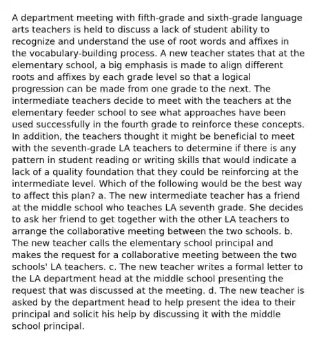 A department meeting with fifth-grade and sixth-grade language arts teachers is held to discuss a lack of student ability to recognize and understand the use of root words and affixes in the vocabulary-building process. A new teacher states that at the elementary school, a big emphasis is made to align different roots and affixes by each grade level so that a logical progression can be made from one grade to the next. The intermediate teachers decide to meet with the teachers at the elementary feeder school to see what approaches have been used successfully in the fourth grade to reinforce these concepts. In addition, the teachers thought it might be beneficial to meet with the seventh-grade LA teachers to determine if there is any pattern in student reading or writing skills that would indicate a lack of a quality foundation that they could be reinforcing at the intermediate level. Which of the following would be the best way to affect this plan? a. The new intermediate teacher has a friend at the middle school who teaches LA seventh grade. She decides to ask her friend to get together with the other LA teachers to arrange the collaborative meeting between the two schools. b. The new teacher calls the elementary school principal and makes the request for a collaborative meeting between the two schools' LA teachers. c. The new teacher writes a formal letter to the LA department head at the middle school presenting the request that was discussed at the meeting. d. The new teacher is asked by the department head to help present the idea to their principal and solicit his help by discussing it with the middle school principal.