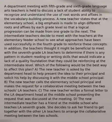A department meeting with fifth-grade and sixth-grade language arts teachers is held to discuss a lack of student ability to recognize and understand the use of root words and affixes in the vocabulary-building process. A new teacher states that at the elementary school, a big emphasis is made to align different roots and affixes by each grade level so that a logical progression can be made from one grade to the next. The intermediate teachers decide to meet with the teachers at the elementary feeder school to see what approaches have been used successfully in the fourth grade to reinforce these concepts. In addition, the teachers thought it might be beneficial to meet with the seventh-grade LA teachers to determine if there is any pattern in student reading or writing skills that would indicate a lack of a quality foundation that they could be reinforcing at the intermediate level. Which of the following would be the best way to affect this plan? A) The new teacher is asked by the department head to help present the idea to their principal and solicit his help by discussing it with the middle school principal. B) The new teacher calls the elementary school principal and makes the request for a collaborative meeting between the two schools' LA teachers. C) The new teacher writes a formal letter to the LA department head at the middle school presenting the request that was discussed at the meeting. D) The new intermediate teacher has a friend at the middle school who teaches LA seventh grade. She decides to ask her friend to get together with the other LA teachers to arrange the collaborative meeting between the two schools.