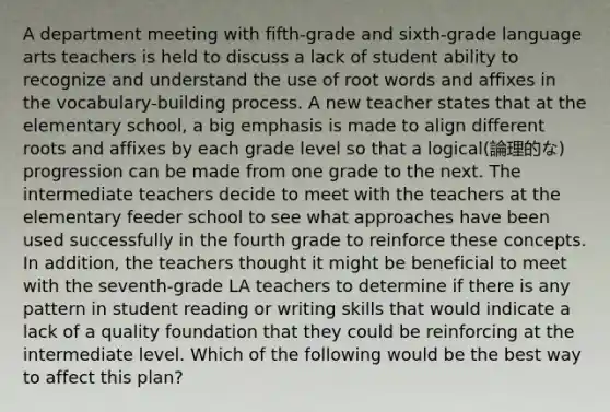 A department meeting with fifth-grade and sixth-grade language arts teachers is held to discuss a lack of student ability to recognize and understand the use of root words and affixes in the vocabulary-building process. A new teacher states that at the elementary school, a big emphasis is made to align different roots and affixes by each grade level so that a logical(論理的な) progression can be made from one grade to the next. The intermediate teachers decide to meet with the teachers at the elementary feeder school to see what approaches have been used successfully in the fourth grade to reinforce these concepts. In addition, the teachers thought it might be beneficial to meet with the seventh-grade LA teachers to determine if there is any pattern in student reading or writing skills that would indicate a lack of a quality foundation that they could be reinforcing at the intermediate level. Which of the following would be the best way to affect this plan?