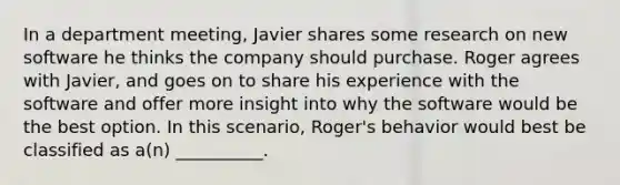 In a department meeting, Javier shares some research on new software he thinks the company should purchase. Roger agrees with Javier, and goes on to share his experience with the software and offer more insight into why the software would be the best option. In this scenario, Roger's behavior would best be classified as a(n) __________.