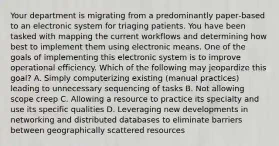 Your department is migrating from a predominantly paper‐based to an electronic system for triaging patients. You have been tasked with mapping the current workflows and determining how best to implement them using electronic means. One of the goals of implementing this electronic system is to improve operational efficiency. Which of the following may jeopardize this goal? A. Simply computerizing existing (manual practices) leading to unnecessary sequencing of tasks B. Not allowing scope creep C. Allowing a resource to practice its specialty and use its specific qualities D. Leveraging new developments in networking and distributed databases to eliminate barriers between geographically scattered resources