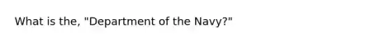 What is the, "Department of the Navy?"