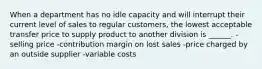 When a department has no idle capacity and will interrupt their current level of sales to regular customers, the lowest acceptable transfer price to supply product to another division is ______. -selling price -contribution margin on lost sales -price charged by an outside supplier -variable costs