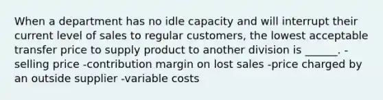 When a department has no idle capacity and will interrupt their current level of sales to regular customers, the lowest acceptable transfer price to supply product to another division is ______. -selling price -contribution margin on lost sales -price charged by an outside supplier -variable costs