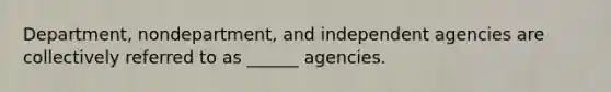 Department, nondepartment, and independent agencies are collectively referred to as ______ agencies.