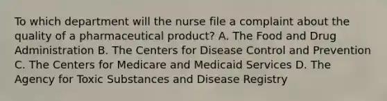 To which department will the nurse file a complaint about the quality of a pharmaceutical product? A. The Food and Drug Administration B. The Centers for Disease Control and Prevention C. The Centers for Medicare and Medicaid Services D. The Agency for Toxic Substances and Disease Registry