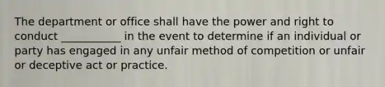 The department or office shall have the power and right to conduct ___________ in the event to determine if an individual or party has engaged in any unfair method of competition or unfair or deceptive act or practice.