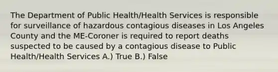 The Department of Public Health/Health Services is responsible for surveillance of hazardous contagious diseases in Los Angeles County and the ME-Coroner is required to report deaths suspected to be caused by a contagious disease to Public Health/Health Services A.) True B.) False