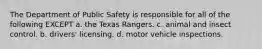 The Department of Public Safety is responsible for all of the following EXCEPT a. the Texas Rangers. c. animal and insect control. b. drivers' licensing. d. motor vehicle inspections.