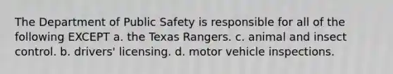 The Department of Public Safety is responsible for all of the following EXCEPT a. the Texas Rangers. c. animal and insect control. b. drivers' licensing. d. motor vehicle inspections.