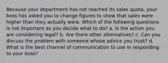 Because your department has not reached its sales quota, your boss has asked you to change figures to show that sales were higher than they actually were. Which of the following questions is not important as you decide what to do? a. Is the action you are considering legal? b. Are there other alternatives? c. Can you discuss the problem with someone whose advice you trust? d. What is the best channel of communication to use in responding to your boss?