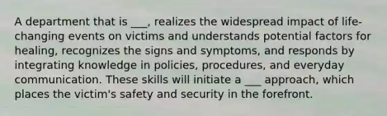 A department that is ___, realizes the widespread impact of life-changing events on victims and understands potential factors for healing, recognizes the signs and symptoms, and responds by integrating knowledge in policies, procedures, and everyday communication. These skills will initiate a ___ approach, which places the victim's safety and security in the forefront.