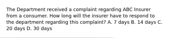 The Department received a complaint regarding ABC Insurer from a consumer. How long will the insurer have to respond to the department regarding this complaint? A. 7 days B. 14 days C. 20 days D. 30 days