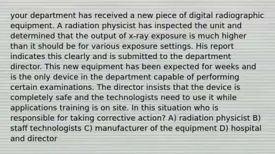 your department has received a new piece of digital radiographic equipment. A radiation physicist has inspected the unit and determined that the output of x-ray exposure is much higher than it should be for various exposure settings. His report indicates this clearly and is submitted to the department director. This new equipment has been expected for weeks and is the only device in the department capable of performing certain examinations. The director insists that the device is completely safe and the technologists need to use it while applications training is on site. In this situation who is responsible for taking corrective action? A) radiation physicist B) staff technologists C) manufacturer of the equipment D) hospital and director