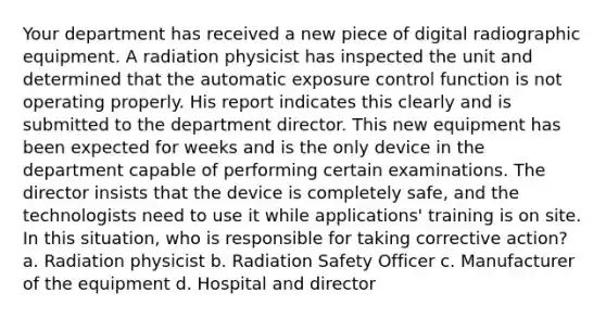 Your department has received a new piece of digital radiographic equipment. A radiation physicist has inspected the unit and determined that the automatic exposure control function is not operating properly. His report indicates this clearly and is submitted to the department director. This new equipment has been expected for weeks and is the only device in the department capable of performing certain examinations. The director insists that the device is completely safe, and the technologists need to use it while applications' training is on site. In this situation, who is responsible for taking corrective action? a. Radiation physicist b. Radiation Safety Officer c. Manufacturer of the equipment d. Hospital and director