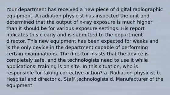 Your department has received a new piece of digital radiographic equipment. A radiation physicist has inspected the unit and determined that the output of x-ray exposure is much higher than it should be for various exposure settings. His report indicates this clearly and is submitted to the department director. This new equipment has been expected for weeks and is the only device in the department capable of performing certain examinations. The director insists that the device is completely safe, and the technologists need to use it while applications' training is on site. In this situation, who is responsible for taking corrective action? a. Radiation physicist b. Hospital and director c. Staff technologists d. Manufacturer of the equipment