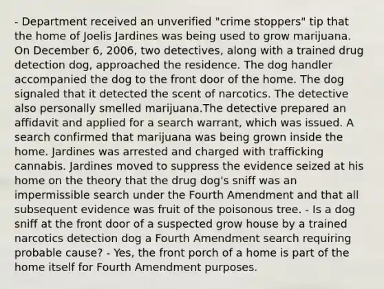 - Department received an unverified "crime stoppers" tip that the home of Joelis Jardines was being used to grow marijuana. On December 6, 2006, two detectives, along with a trained drug detection dog, approached the residence. The dog handler accompanied the dog to the front door of the home. The dog signaled that it detected the scent of narcotics. The detective also personally smelled marijuana.The detective prepared an affidavit and applied for a search warrant, which was issued. A search confirmed that marijuana was being grown inside the home. Jardines was arrested and charged with trafficking cannabis. Jardines moved to suppress the evidence seized at his home on the theory that the drug dog's sniff was an impermissible search under the Fourth Amendment and that all subsequent evidence was fruit of the poisonous tree. - Is a dog sniff at the front door of a suspected grow house by a trained narcotics detection dog a Fourth Amendment search requiring probable cause? - Yes, the front porch of a home is part of the home itself for Fourth Amendment purposes.