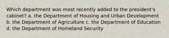 Which department was most recently added to the president's cabinet? a. the Department of Housing and Urban Development b. the Department of Agriculture c. the Department of Education d. the Department of Homeland Security