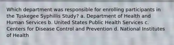 Which department was responsible for enrolling participants in the Tuskegee Syphillis Study? a. Department of Health and Human Services b. United States Public Health Services c. Centers for Disease Control and Prevention d. National Institutes of Health