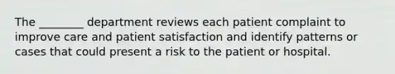 The ________ department reviews each patient complaint to improve care and patient satisfaction and identify patterns or cases that could present a risk to the patient or hospital.