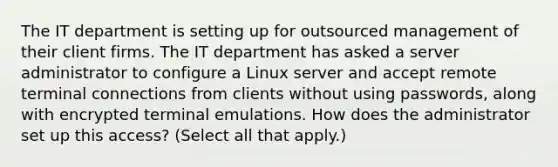 The IT department is setting up for outsourced management of their client firms. The IT department has asked a server administrator to configure a Linux server and accept remote terminal connections from clients without using passwords, along with encrypted terminal emulations. How does the administrator set up this access? (Select all that apply.)