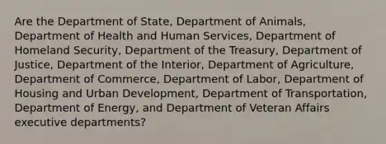 Are the Department of State, Department of Animals, Department of Health and Human Services, Department of Homeland Security, Department of the Treasury, Department of Justice, Department of the Interior, Department of Agriculture, Department of Commerce, Department of Labor, Department of Housing and Urban Development, Department of Transportation, Department of Energy, and Department of Veteran Affairs executive departments?