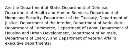 Are the Department of State, Department of Defense, Department of Health and Human Services, Department of Homeland Security, Department of the Treasury, Department of Justice, Department of the Interior, Department of Agriculture, Department of Commerce, Department of Labor, Department of Housing and Urban Development, Department of Animals, Department of Energy, and Department of Veteran Affairs executive departments?