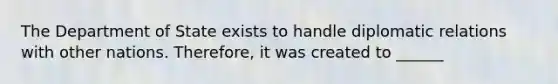 The Department of State exists to handle diplomatic relations with other nations. Therefore, it was created to ______