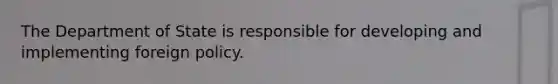 The Department of State is responsible for developing and implementing foreign policy.