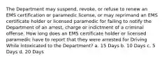 The Department may suspend, revoke, or refuse to renew an EMS certification or paramedic license, or may reprimand an EMS certificate holder or licensed paramedic for failing to notify the Department of an arrest, charge or indictment of a criminal offense. How long does an EMS certificate holder or licensed paramedic have to report that they were arrested for Driving While Intoxicated to the Department? a. 15 Days b. 10 Days c. 5 Days d. 20 Days