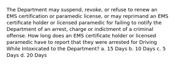 The Department may suspend, revoke, or refuse to renew an EMS certification or paramedic license, or may reprimand an EMS certificate holder or licensed paramedic for failing to notify the Department of an arrest, charge or indictment of a criminal offense. How long does an EMS certificate holder or licensed paramedic have to report that they were arrested for Driving While Intoxicated to the Department? a. 15 Days b. 10 Days c. 5 Days d. 20 Days