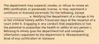 The department may suspend, revoke, or refuse to renew an EMS certification or paramedic license, or may reprimand a certificant or licensed paramedic for the following, except __________________ a. Notifying the department of a change in his or her criminal history within 5 business days of the issuance of a court order b. Engaging in any conduct that jeopardizes or has the potential to jeopardize the health or safety of any person c. Refusing to timely give the department full and complete information requested by the department d. Misrepresenting level of any certification or licensure