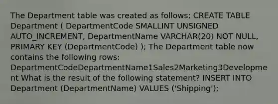 The Department table was created as follows: CREATE TABLE Department ( DepartmentCode SMALLINT UNSIGNED AUTO_INCREMENT, DepartmentName VARCHAR(20) NOT NULL, PRIMARY KEY (DepartmentCode) ); The Department table now contains the following rows: DepartmentCodeDepartmentName1Sales2Marketing3Development What is the result of the following statement? INSERT INTO Department (DepartmentName) VALUES ('Shipping');