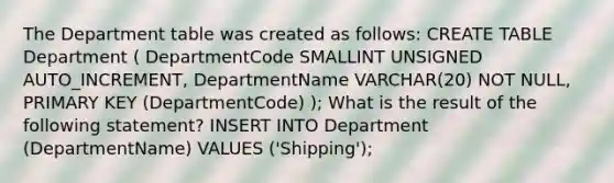 The Department table was created as follows: CREATE TABLE Department ( DepartmentCode SMALLINT UNSIGNED AUTO_INCREMENT, DepartmentName VARCHAR(20) NOT NULL, PRIMARY KEY (DepartmentCode) ); What is the result of the following statement? INSERT INTO Department (DepartmentName) VALUES ('Shipping');