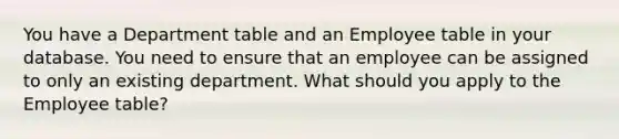 You have a Department table and an Employee table in your database. You need to ensure that an employee can be assigned to only an existing department. What should you apply to the Employee table?